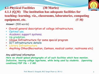 4.1 Physical Facilities (30 Marks)
4.1.1 (QlM) The institution has adequate facilities for
teaching- learning. viz., classrooms, laboratories, computing
equipment, etc. (5 M)
Answer: (500 words)
• Overall general description of college infrastructure.
• Optimal use.
• Academic support systems.
• Up gradation.
• Unique Infrastructure for some special program
• ICT infrastructure details
• Library Infrastructure
• Anything Other(Recreation, Canteen, medical center, restrooms etc)
Any additional information
Here we should upload photographs of all such facilities which have mention.
Indicative, bearing college logo/name, while being used by students. (operating
conditions) PDF file < 2 MB.
4Prof. Bharat U. Kangude, BGC Sangvi Pune-27. (M. S.)
 