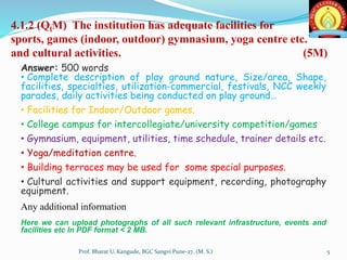 4.1.2 (QlM) The institution has adequate facilities for
sports, games (indoor, outdoor) gymnasium, yoga centre etc.
and cultural activities. (5M)
Answer: 500 words
• Complete description of play ground nature, Size/area, Shape,
facilities, specialties, utilization-commercial, festivals, NCC weekly
parades, daily activities being conducted on play ground…
• Facilities for Indoor/Outdoor games.
• College campus for intercollegiate/university competition/games
• Gymnasium, equipment, utilities, time schedule, trainer details etc.
• Yoga/meditation centre.
• Building terraces may be used for some special purposes.
• Cultural activities and support equipment, recording, photography
equipment.
Any additional information
Here we can upload photographs of all such relevant infrastructure, events and
facilities etc In PDF format < 2 MB.
5Prof. Bharat U. Kangude, BGC Sangvi Pune-27. (M. S.)
 