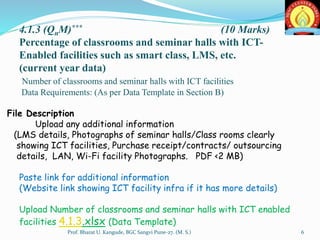 4.1.3 (QnM)*** (10 Marks)
Percentage of classrooms and seminar halls with ICT-
Enabled facilities such as smart class, LMS, etc.
(current year data)
Number of classrooms and seminar halls with ICT facilities
Data Requirements: (As per Data Template in Section B)
File Description
Upload any additional information
(LMS details, Photographs of seminar halls/Class rooms clearly
showing ICT facilities, Purchase receipt/contracts/ outsourcing
details, LAN, Wi-Fi facility Photographs. PDF <2 MB)
Paste link for additional information
(Website link showing ICT facility infra if it has more details)
Upload Number of classrooms and seminar halls with ICT enabled
facilities 4.1.3.xlsx (Data Template)
6Prof. Bharat U. Kangude, BGC Sangvi Pune-27. (M. S.)
 
