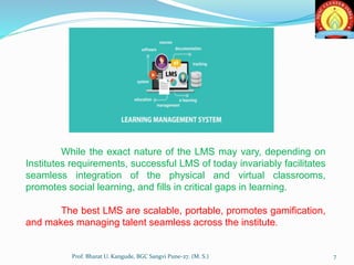 Prof. Bharat U. Kangude, BGC Sangvi Pune-27. (M. S.) 7
While the exact nature of the LMS may vary, depending on
Institutes requirements, successful LMS of today invariably facilitates
seamless integration of the physical and virtual classrooms,
promotes social learning, and fills in critical gaps in learning.
The best LMS are scalable, portable, promotes gamification,
and makes managing talent seamless across the institute.
 