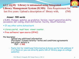 4.2.1 (QlM) Library is automated using Integrated
Library Management System (ILMS) Data Requirement for
last five years: Upload a description of library with, (5M)
Answer: 500 words
 ILMS, Changes, updates, up gradation, Version, report generation ability
(accession, bar-coding, stack distribution facility, inbuilt features).
 If any other extra duties/work
 Library portal, must have viewer counter.
 Free software/ open source (OPAC)
File Description:
• Upload any additional information
(Purchase/ license/validity/ terms and conditions agreements
and other details in
PDF < 2 MB.
• Paste link for Additional Information (Library portal link address if
it is there or you can directly paste link of library page on college
website)
9Prof. Bharat U. Kangude, BGC Sangvi Pune-27. (M. S.)
 