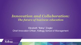Innovation and Collaboration:
The future of business education
© KSM 2015 1
Elizabeth “Betsy” Ziegler
Chief Innovation Officer, Kellogg School of Management
 