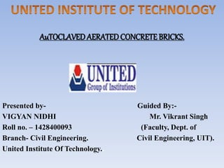 AuTOCLAVED AERATEDCONCRETE BRICKS.
Presented by- Guided By:-
VIGYAN NIDHI Mr. Vikrant Singh
Roll no. – 1428400093 (Faculty, Dept. of
Branch- Civil Engineering. Civil Engineering, UIT).
United Institute Of Technology..
 