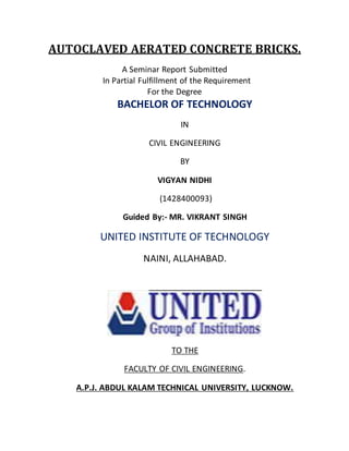AUTOCLAVED AERATED CONCRETE BRICKS.
A Seminar Report Submitted
In Partial Fulfillment of the Requirement
For the Degree
BACHELOR OF TECHNOLOGY
IN
CIVIL ENGINEERING
BY
VIGYAN NIDHI
(1428400093)
Guided By:- MR. VIKRANT SINGH
UNITED INSTITUTE OF TECHNOLOGY
NAINI, ALLAHABAD.
TO THE
FACULTY OF CIVIL ENGINEERING.
A.P.J. ABDUL KALAM TECHNICAL UNIVERSITY, LUCKNOW.
 
