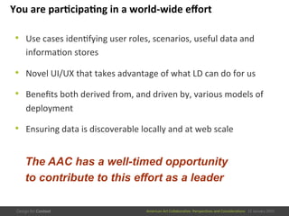 American	
  Art	
  CollaboraEve:	
  PerspecEves	
  and	
  ConsideraEons      15  January  2015
You	
  are	
  par/cipa/ng	
  in	
  a	
  world-­‐wide	
  eﬀort	
  
•  Use	
  cases	
  idenEfying	
  user	
  roles,	
  scenarios,	
  useful	
  data	
  and	
  
informaEon	
  stores	
  
•  Novel	
  UI/UX	
  that	
  takes	
  advantage	
  of	
  what	
  LD	
  can	
  do	
  for	
  us	
  
•  Beneﬁts	
  both	
  derived	
  from,	
  and	
  driven	
  by,	
  various	
  models	
  of	
  
deployment	
  
•  Ensuring	
  data	
  is	
  discoverable	
  locally	
  and	
  at	
  web	
  scale	
  
The AAC has a well-timed opportunity
to contribute to this effort as a leader
 