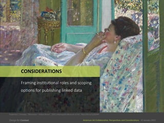 American	
  Art	
  CollaboraEve:	
  PerspecEves	
  and	
  ConsideraEons      15  January  2015
American	
  Art	
  CollaboraEve:	
  PerspecEves	
  and	
  ConsideraEons      15  January  2015
CONSIDERATIONS	
  
Framing  ins0tu0onal  roles  and  scoping  
op0ons  for  publishing  linked  data
Frederick	
  C.	
  Frieseke,	
  “Alernoon	
  –	
  Yellow	
  Room”,	
  1910,	
  Indianapolis	
  Museum	
  of	
  Art	
  	
  	
  hSp://bit.ly/1y58zNH	
  
 