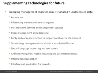 American	
  Art	
  CollaboraEve:	
  PerspecEves	
  and	
  ConsideraEons      15  January  2015
Supplemen/ng	
  technologies	
  for	
  future	
  
•  Emerging	
  management	
  tools	
  for	
  semi-­‐structured	
  /	
  unstructured	
  data	
  
•  AnnotaEon	
  
•  Inferencing	
  and	
  semanEc	
  search	
  engines	
  
•  Persistent	
  URL	
  formats	
  and	
  management	
  services	
  
•  Image	
  management	
  and	
  addressing	
  
•  EnEty	
  and	
  concept	
  extracEon	
  to	
  support	
  vocabulary	
  enhancement	
  
•  Terminology	
  management	
  and	
  shared	
  vocabularies/libraries	
  
•  Natural	
  language	
  processing	
  and	
  text	
  parsers	
  
•  ArEﬁcial	
  intelligence,	
  machine	
  learning	
  and	
  automated	
  analysis	
  
•  InformaEon	
  visualizaEon	
  
•  Interface	
  and	
  applicaEon	
  frameworks	
  
 