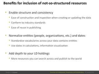 American	
  Art	
  CollaboraEve:	
  PerspecEves	
  and	
  ConsideraEons      15  January  2015
Beneﬁts	
  for	
  inclusion	
  of	
  not-­‐so-­‐structured	
  resources	
  
•  Enable	
  structure	
  and	
  consistency	
  
•  Ease	
  of	
  construcEon	
  and	
  inspecEon	
  when	
  creaEng	
  or	
  updaEng	
  the	
  data	
  
•  Conform	
  to	
  industry	
  standards	
  
•  Ease	
  of	
  reuse	
  in	
  publishing	
  
	
  
•  Normalize	
  enEEes	
  (people,	
  organizaEons,	
  etc.)	
  and	
  dates	
  
•  Standardize	
  vocabularies	
  across	
  your	
  data	
  contains	
  enEEes	
  
•  Use	
  dates	
  in	
  calculaEons,	
  informaEon	
  visualizaEon	
  
	
  
•  Add	
  depth	
  to	
  your	
  LD	
  holdings	
  
•  More	
  resources	
  you	
  can	
  search	
  across	
  and	
  publish	
  to	
  the	
  world	
  
 