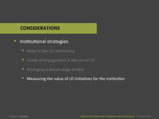 American	
  Art	
  CollaboraEve:	
  PerspecEves	
  and	
  ConsideraEons      15  January  2015
American	
  Art	
  CollaboraEve:	
  PerspecEves	
  and	
  ConsideraEons      15  January  2015
•  InsEtuEonal	
  strategies	
  
•  Roles	
  in	
  the	
  LD	
  community	
  
•  Levels	
  of	
  engagement	
  in	
  the	
  use	
  of	
  LD	
  
•  Managing	
  a	
  broad	
  range	
  of	
  data	
  
•  Measuring	
  the	
  value	
  of	
  LD	
  iniEaEves	
  for	
  the	
  insEtuEon	
  
CONSIDERATIONS	
  
 