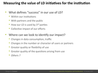 American	
  Art	
  CollaboraEve:	
  PerspecEves	
  and	
  ConsideraEons      15  January  2015
Measuring	
  the	
  value	
  of	
  LD	
  ini/a/ves	
  for	
  the	
  ins/tu/on	
  
•  What	
  deﬁnes	
  “success”	
  in	
  our	
  use	
  of	
  LD?	
  
•  Within	
  our	
  insEtuEons	
  
•  With	
  partners	
  and	
  the	
  public	
  
•  How	
  our	
  LD	
  is	
  used	
  by	
  3rd	
  parEes	
  
•  CollecEve	
  impact	
  of	
  our	
  eﬀorts	
  
•  Where	
  can	
  we	
  look	
  to	
  idenEfy	
  our	
  impact?	
  
•  Changes	
  in	
  data	
  consumpEon,	
  traﬃc	
  
•  Changes	
  in	
  the	
  number	
  or	
  character	
  of	
  users	
  or	
  partners	
  
•  Greater	
  quality	
  or	
  ﬂexibility	
  of	
  use	
  
•  Greater	
  quality	
  of	
  the	
  quesEons	
  arising	
  from	
  use	
  
•  Others	
  ?	
  
 