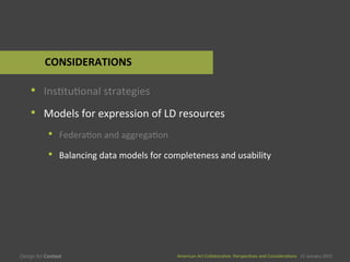 American	
  Art	
  CollaboraEve:	
  PerspecEves	
  and	
  ConsideraEons      15  January  2015
American	
  Art	
  CollaboraEve:	
  PerspecEves	
  and	
  ConsideraEons      15  January  2015
•  InsEtuEonal	
  strategies	
  
•  Models	
  for	
  expression	
  of	
  LD	
  resources	
  
•  FederaEon	
  and	
  aggregaEon	
  
•  Balancing	
  data	
  models	
  for	
  completeness	
  and	
  usability	
  
CONSIDERATIONS	
  
 