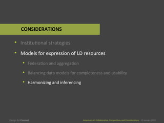 American	
  Art	
  CollaboraEve:	
  PerspecEves	
  and	
  ConsideraEons      15  January  2015
American	
  Art	
  CollaboraEve:	
  PerspecEves	
  and	
  ConsideraEons      15  January  2015
•  InsEtuEonal	
  strategies	
  
•  Models	
  for	
  expression	
  of	
  LD	
  resources	
  
•  FederaEon	
  and	
  aggregaEon	
  
•  Balancing	
  data	
  models	
  for	
  completeness	
  and	
  usability	
  
•  Harmonizing	
  and	
  inferencing	
  
CONSIDERATIONS	
  
 