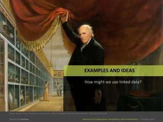 American	
  Art	
  CollaboraEve:	
  PerspecEves	
  and	
  ConsideraEons      15  January  2015
American	
  Art	
  CollaboraEve:	
  PerspecEves	
  and	
  ConsideraEons      15  January  2015
EXAMPLES	
  AND	
  IDEAS	
  
How  might  we  use  linked  data?
Charles	
  	
  Wilson	
  Peale,	
  “The	
  ArEst	
  in	
  His	
  Museum”,	
  1882,	
  Philadelphia	
  Academy	
  of	
  the	
  Fine	
  Arts	
  	
  	
  hSp://bit.ly/1yc2gVM	
  	
  
 