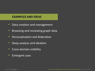 American	
  Art	
  CollaboraEve:	
  PerspecEves	
  and	
  ConsideraEons      15  January  2015
American	
  Art	
  CollaboraEve:	
  PerspecEves	
  and	
  ConsideraEons      15  January  2015
•  Data	
  creaEon	
  and	
  management	
  
•  Browsing	
  and	
  reviewing	
  graph	
  data	
  
•  PersonalizaEon	
  and	
  federaEon	
  
•  Deep	
  analysis	
  and	
  ideaEon	
  
•  Cross-­‐domain	
  visibility	
  
•  Emergent	
  uses	
  
EXAMPLES	
  AND	
  IDEAS	
  
 