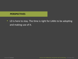 American	
  Art	
  CollaboraEve:	
  PerspecEves	
  and	
  ConsideraEons      15  January  2015
American	
  Art	
  CollaboraEve:	
  PerspecEves	
  and	
  ConsideraEons      15  January  2015
•  LD	
  is	
  here	
  to	
  stay.	
  The	
  Eme	
  is	
  right	
  for	
  LAMs	
  to	
  be	
  adopEng	
  
and	
  making	
  use	
  of	
  it.	
  
PERSPECTIVES	
  
 