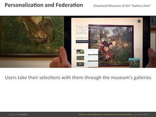 American	
  Art	
  CollaboraEve:	
  PerspecEves	
  and	
  ConsideraEons      15  January  2015
Personaliza/on	
  and	
  Federa/on 	
  Cleveland	
  Museum	
  of	
  Art	
  “Gallery	
  One”	
  
Users	
  take	
  their	
  selecEons	
  with	
  them	
  through	
  the	
  museum’s	
  galleries	
  
 