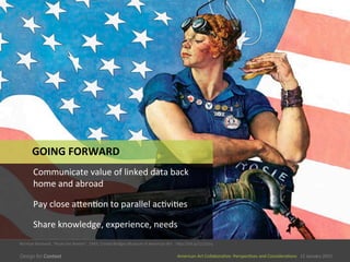 American	
  Art	
  CollaboraEve:	
  PerspecEves	
  and	
  ConsideraEons      15  January  2015
American	
  Art	
  CollaboraEve:	
  PerspecEves	
  and	
  ConsideraEons      15  January  2015
GOING	
  FORWARD	
  
Communicate	
  value	
  of	
  linked	
  data	
  back	
  
home	
  and	
  abroad	
  
Pay	
  close	
  aSenEon	
  to	
  parallel	
  acEviEes	
  
Share	
  knowledge,	
  experience,	
  needs	
  
Norman	
  Rockwell,	
  “Rosie	
  the	
  Riveter”,	
  1943,	
  Crystal	
  Bridges	
  Museum	
  of	
  American	
  Art	
  	
  	
  	
  hSp://bit.ly/1z132rq	
  
 