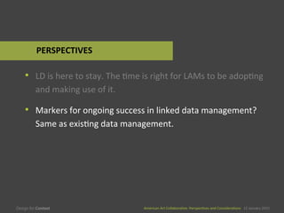American	
  Art	
  CollaboraEve:	
  PerspecEves	
  and	
  ConsideraEons      15  January  2015
American	
  Art	
  CollaboraEve:	
  PerspecEves	
  and	
  ConsideraEons      15  January  2015
•  LD	
  is	
  here	
  to	
  stay.	
  The	
  Eme	
  is	
  right	
  for	
  LAMs	
  to	
  be	
  adopEng	
  
and	
  making	
  use	
  of	
  it.	
  
•  Markers	
  for	
  ongoing	
  success	
  in	
  linked	
  data	
  management?	
  
Same	
  as	
  exisEng	
  data	
  management.	
  
PERSPECTIVES	
  
 