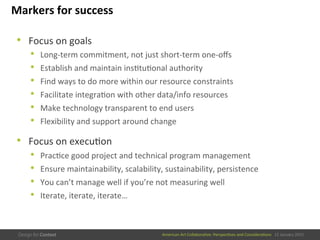 American	
  Art	
  CollaboraEve:	
  PerspecEves	
  and	
  ConsideraEons      15  January  2015
Markers	
  for	
  success	
  
•  Focus	
  on	
  goals	
  
•  Long-­‐term	
  commitment,	
  not	
  just	
  short-­‐term	
  one-­‐oﬀs	
  
•  Establish	
  and	
  maintain	
  insEtuEonal	
  authority	
  
•  Find	
  ways	
  to	
  do	
  more	
  within	
  our	
  resource	
  constraints	
  
•  Facilitate	
  integraEon	
  with	
  other	
  data/info	
  resources	
  
•  Make	
  technology	
  transparent	
  to	
  end	
  users	
  
•  Flexibility	
  and	
  support	
  around	
  change	
  
•  Focus	
  on	
  execuEon	
  
•  PracEce	
  good	
  project	
  and	
  technical	
  program	
  management	
  
•  Ensure	
  maintainability,	
  scalability,	
  sustainability,	
  persistence	
  
•  You	
  can’t	
  manage	
  well	
  if	
  you’re	
  not	
  measuring	
  well	
  
•  Iterate,	
  iterate,	
  iterate…	
  
 