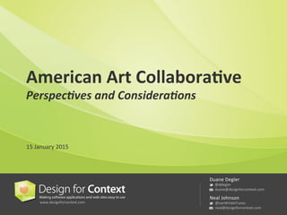 www.designforcontext.com	
  
Duane	
  Degler	
  
	
  @ddegler	
  
	
  duane@designforcontext.com	
  
Neal	
  Johnson	
  
	
  @vanWinkleTunes	
  
	
  neal@designforcontext.com	
  
American	
  Art	
  Collabora/ve	
  
Perspec'ves	
  and	
  Considera'ons	
  
15	
  January	
  2015	
  
 