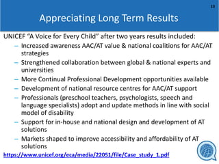 13
Appreciating Long Term Results
UNICEF “A Voice for Every Child” after two years results included:
– Increased awareness AAC/AT value & national coalitions for AAC/AT
strategies
– Strengthened collaboration between global & national experts and
universities
– More Continual Professional Development opportunities available
– Development of national resource centres for AAC/AT support
– Professionals (preschool teachers, psychologists, speech and
language specialists) adopt and update methods in line with social
model of disability
– Support for in-house and national design and development of AT
solutions
– Markets shaped to improve accessibility and affordability of AT
solutions
https://www.unicef.org/eca/media/22051/file/Case_study_1.pdf
 