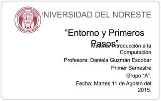 UNIVERSIDAD DEL NORESTE
Materia: Introducción a la
Computación
Profesora: Daniela Guzmán Escobar
Primer Semestre
Grupo “A”.
Fecha: Martes 11 de Agosto del
2015.
“Entorno y Primeros
Pasos”
 