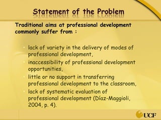 Traditional aims at professional development commonly suffer from : lack of variety in the delivery of modes of professional development, inaccessibility of professional development opportunities, little or no support in transferring professional development to the classroom, lack of systematic evaluation of professional development (Díaz-Maggioli, 2004, p. 4).  