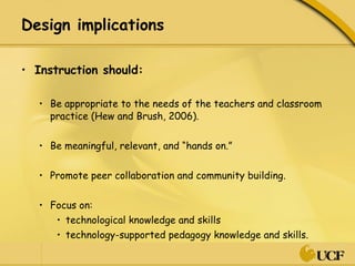 Design implications  Instruction should: Be appropriate to the needs of the teachers and classroom practice (Hew and Brush, 2006).  Be meaningful, relevant, and “hands on.” Promote peer collaboration and community building. Focus on: technological knowledge and skills technology-supported pedagogy knowledge and skills. 