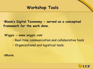 Workshop Tools Bloom’s Digital Taxonomy - served as a conceptual framework for the work done. Wiggio - www.wiggio.com Real-time communication and collaborative tools Organizational and logistical tools i Movie 