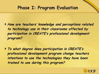 Phase I: Program Evaluation How are teachers’ knowledge and perceptions related to technology use in their classrooms affected by participation in CREATE’s professional development program?  To what degree does participation in CREATE’s professional development program change teachers intentions to use the technologies they have been trained to use during this program?  