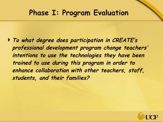 Phase I: Program Evaluation To what degree does participation in CREATE’s professional development program change teachers’ intentions to use the technologies they have been trained to use during this program in order to enhance collaboration with other teachers, staff, students, and their families? 