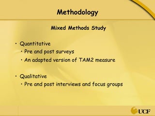Methodology Mixed Methods Study Quantitative  Pre and post surveys •  An adapted version of TAM2 measure Qualitative  Pre and post interviews and focus groups 