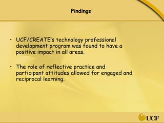 Findings  UCF/CREATE’s technology professional development program was found to have a positive impact in all areas.  The role of reflective practice and participant attitudes allowed for engaged and reciprocal learning.  