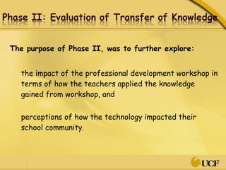 The purpose of Phase II, was to further explore: the impact of the professional development workshop in terms of how the teachers applied the knowledge gained from workshop, and perceptions of how the technology impacted their school community.  
