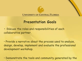 Presentation Goals •  Discuss the roles and responsibilities of each collaborative partner.  •  Provide a narrative about the process used to analyze, design, develop, implement and evaluate the professional development workshop.  •  Demonstrate the tools and community generated by the collaborative. 
