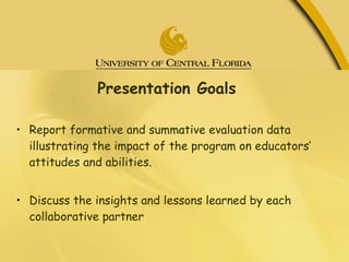 Presentation Goals  Report formative and summative evaluation data illustrating the impact of the program on educators’ attitudes and abilities. Discuss the insights and lessons learned by each collaborative partner 