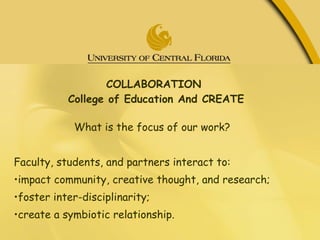 COLLABORATION  College of Education And CREATE What is the focus of our work? Faculty, students, and partners interact to: • impact community, creative thought, and research; • foster inter-disciplinarity; • create a symbiotic relationship. 
