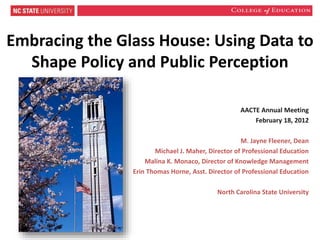 Embracing the Glass House: Using Data to
Shape Policy and Public Perception
AACTE Annual Meeting
February 18, 2012
M. Jayne Fleener, Dean
Michael J. Maher, Director of Professional Education
Malina K. Monaco, Director of Knowledge Management
Erin Thomas Horne, Asst. Director of Professional Education
North Carolina State University
 