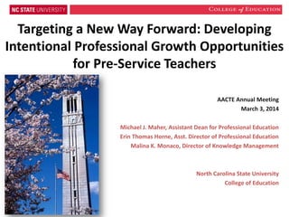 Targeting a New Way Forward: Developing
Intentional Professional Growth Opportunities
for Pre-Service Teachers
AACTE Annual Meeting
March 3, 2014
Michael J. Maher, Assistant Dean for Professional Education
Erin Thomas Horne, Asst. Director of Professional Education
Malina K. Monaco, Director of Knowledge Management

North Carolina State University
College of Education

 