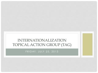 F R I D AY, J U LY 2 5 , 2 0 1 3
INTERNATIONALIZATION
TOPICAL ACTION GROUP (TAG)
 