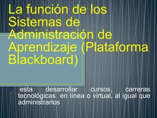 La función de los
Sistemas de
Administración de
Aprendizaje (Plataforma
Blackboard)
 esta desarrollar cursos, carreras
tecnológicas en línea o virtual, al igual que
administrarlos
 