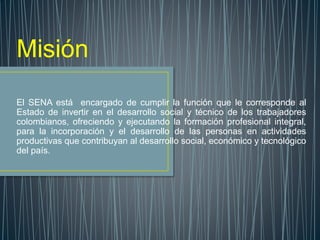 Misión
El SENA está encargado de cumplir la función que le corresponde al
Estado de invertir en el desarrollo social y técnico de los trabajadores
colombianos, ofreciendo y ejecutando la formación profesional integral,
para la incorporación y el desarrollo de las personas en actividades
productivas que contribuyan al desarrollo social, económico y tecnológico
del país.
 
