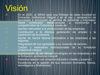 Visión
 En el 2020, el SENA será una Entidad de clase mundial en
formación profesional integral y en el uso y apropiación de
tecnología e innovación al servicio de personas y empresas;
habrá contribuido decisivamente a incrementar la
competitividad de Colombia a través de:
 Aportes relevantes a la productividad de las empresas.
 Contribución a la efectiva generación de empleo y la
superación de la pobreza.
 Aporte de fuerza laboral innovadora a las empresas y las
regiones.
 Integralidad de sus egresados y su vocación de servicio.
 Calidad y estándares internacionales de su formación
profesional integral.
 Incorporación de las últimas tecnologías en las empresas y en
la formación profesional integral.
 Estrecha relación con el sector educativo (media y superior).
 Excelencia en la gestión de sus recursos (humanos, físicos,
tecnológicos y financieros).
 