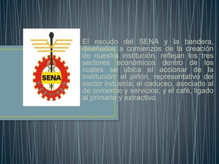 El escudo del SENA y la bandera,
diseñados a comienzos de la creación
de nuestra institución, reflejan los tres
sectores económicos dentro de los
cuales se ubica el accionar de la
institución: el piñón, representativo del
sector industria; el caduceo, asociado al
de comercio y servicios; y el café, ligado
al primario y extractivo.
 
