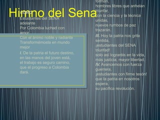 Himno del Sena
forman,
hombres libres que anhelan
triunfar,
con la ciencia y la técnica
unidas,
nuevos rumbos de paz
trazarán.
III. Hoy la patria nos grita
sentida,
¡estudiantes del SENA
triunfad!
solo así lograréis en la vida,
más justicia, mayor libertad.
IV. Avancemos con fuerza
guerrera,
¡estudiantes con firme tesón!
que la patria en nosotros
espera,
su pacífica revolución.
CORO
Estudiantes del SENA
adelante
Por Colombia luchad con
amor
Con el ánimo noble y radiante
Transformémosla en mundo
mejor
I. De la patria el futuro destino,
en las manos del joven está,
el trabajo es seguro camino,
que el progreso a Colombia
dará.
 