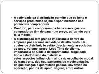  A actividade da distribuição permite que os bens e
  serviços produzidos sejam disponibilizados aos
  potenciais compradores.
 Contudo, para comprarem os bens e serviços, os
  compradores têm de pagar um preço, utilizando para
  tal a moeda.
 A distribuição tem grande importância dentro da
  empresa por ser uma actividade de alto custo. Os
  custos de distribuição estão directamente associados
  ao peso, volume, preço, Lead Time do cliente,
  importância na Cadeia de suprimentos, fragilidade,
  tipo e estado físico do material e
  estes aspectos influenciam ainda na escolha do modal
  de transporte, dos equipamentos de movimentação,
  da qualificação e quantidade pessoal envolvido na
  operação, pontos de apoio, seguro, entre outros.
 