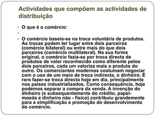 Actividades que compõem as actividades de
distribuição
 O que é o comércio:

 O comércio baseia-se na troca voluntária de produtos.
  As trocas podem ter lugar entre dois parceiros
  (comércio bilateral) ou entre mais do que dois
  parceiros (comércio multilateral). Na sua forma
  original, o comércio fazia-se por troca directa de
  produtos de valor reconhecido como diferente pelos
  dois parceiros, cada um valoriza mais o produto do
  outro. Os comerciantes modernos costumam negociar
  com o uso de um meio de troca indirecta, o dinheiro. É
  raro fazer-se troca directa hoje em dia, principalmente
  nos países industrializados. Como consequência, hoje
  podemos separar a compra da venda. A invenção do
  dinheiro (e subsequentemente do crédito, papel-
  moeda e dinheiro não - físico) contribuiu grandemente
  para a simplificação e promoção do desenvolvimento
  do comércio.
 