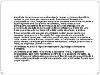  A maioria dos economistas aceita a teoria de que o comércio beneficia
  ambos os parceiros, porque se um não fosse beneficiado ele não
  participaria da troca, e rejeitam a noção de que toda a troca tem implícita a
  exploração de uma das partes. O comércio, entre locais, existe
  principalmente porque há diferenças no custo de produção de um
  determinado produto comerciável em locais diferentes. Como tal, uma
  troca aos preços de mercado entre dois locais beneficiam a ambos.
 Sinais empíricos do sucesso do comércio podem surgir quando se
  compara países como a Coreia do Sul - que adopta um sistema de
  comércio livre quase sem restrições - e a Índia - que segue uma política
  mais proteccionista. Países como a Coreia do Sul tiveram um desempenho
  muito melhor (se medido por critérios económicos) do que países como a
  Índia, ao longo dos últimos 50 anos.
 O comércio mundial é regulamentado pela Organização Mundial de
  Comércio.
 O comércio pode estar relacionado à economia formal, legalmente
  estabelecido, com firma registada dentro da lei e pagando impostos, ou
  pode ainda estar relacionado à economia informal, que são as actividade à
  margem da formalidade, sem firma registada, sem emitir notas fiscais, sem
  pagar imposto.
 