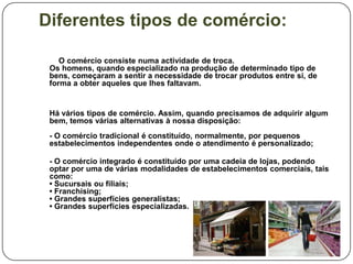 Diferentes tipos de comércio:

    O comércio consiste numa actividade de troca.
 Os homens, quando especializado na produção de determinado tipo de
 bens, começaram a sentir a necessidade de trocar produtos entre si, de
 forma a obter aqueles que lhes faltavam.


 Há vários tipos de comércio. Assim, quando precisamos de adquirir algum
 bem, temos várias alternativas à nossa disposição:
 - O comércio tradicional é constituído, normalmente, por pequenos
 estabelecimentos independentes onde o atendimento é personalizado;

 - O comércio integrado é constituído por uma cadeia de lojas, podendo
 optar por uma de várias modalidades de estabelecimentos comerciais, tais
 como:
 • Sucursais ou filiais;
 • Franchising;
 • Grandes superfícies generalistas;
 • Grandes superfícies especializadas.
 