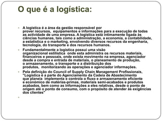 O que é a logística:

 A logística é a área da gestão responsável por
  prover recursos, equipamentos e informações para a execução de todas
  as actividade de uma empresa. A logística está intimamente ligada às
  ciências humanas, tais como a administração, a economia, a contabilidade,
  a estatística e o marketing, envolvendo diversos recursos da engenharia,
  tecnologia, do transporte e dos recursos humanos.
 Fundamentalmente a logística possui uma visão
  organizacional estilística onde esta administra os recursos materiais,
  financeiros e pessoais, onde exista movimento na empresa, agenciador
  desde a compra e entrada de materiais, o planeamento de produção,
  o armazenamento, o transporte e a distribuição dos
  produtos, monitorizando as operações e agenciador informações.
 Pela definição do Council of Supply Chain Management Profissionais,
  "Logística é a parte do Agenciamento da Cadeia de Abastecimento
  que planeia implementa e controla o fluxo e armazenamento eficiente
  e económico de matérias-primas, materiais semi-acabados e produtos
  acabados, bem como as informações a eles relativas, desde o ponto de
  origem até o ponto de consumo, com o propósito de atender às exigências
  dos clientes"

 